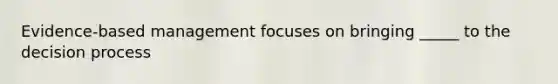 Evidence-based management focuses on bringing _____ to the decision process