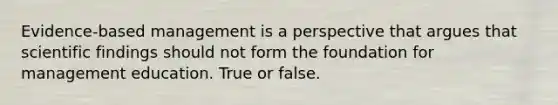 Evidence-based management is a perspective that argues that scientific findings should not form the foundation for management education. True or false.