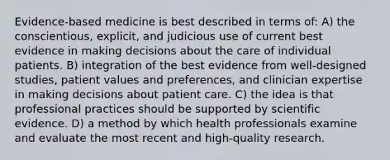 Evidence-based medicine is best described in terms of: A) the conscientious, explicit, and judicious use of current best evidence in making decisions about the care of individual patients. B) integration of the best evidence from well-designed studies, patient values and preferences, and clinician expertise in making decisions about patient care. C) the idea is that professional practices should be supported by scientific evidence. D) a method by which health professionals examine and evaluate the most recent and high-quality research.