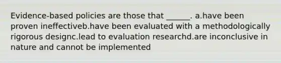 Evidence-based policies are those that ______. a.have been proven ineffectiveb.have been evaluated with a methodologically rigorous designc.lead to evaluation researchd.are inconclusive in nature and cannot be implemented