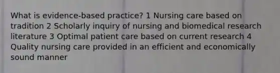 What is evidence-based practice? 1 Nursing care based on tradition 2 Scholarly inquiry of nursing and biomedical research literature 3 Optimal patient care based on current research 4 Quality nursing care provided in an efficient and economically sound manner