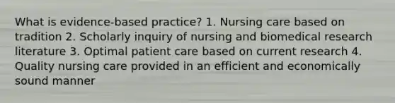 What is evidence-based practice? 1. Nursing care based on tradition 2. Scholarly inquiry of nursing and biomedical research literature 3. Optimal patient care based on current research 4. Quality nursing care provided in an efficient and economically sound manner