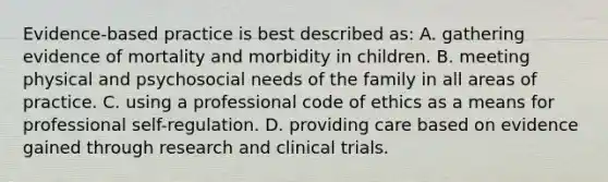 Evidence-based practice is best described as: A. gathering evidence of mortality and morbidity in children. B. meeting physical and psychosocial needs of the family in all areas of practice. C. using a professional code of ethics as a means for professional self-regulation. D. providing care based on evidence gained through research and clinical trials.