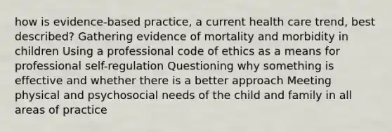 how is evidence-based practice, a current health care trend, best described? Gathering evidence of mortality and morbidity in children Using a professional code of ethics as a means for professional self-regulation Questioning why something is effective and whether there is a better approach Meeting physical and psychosocial needs of the child and family in all areas of practice