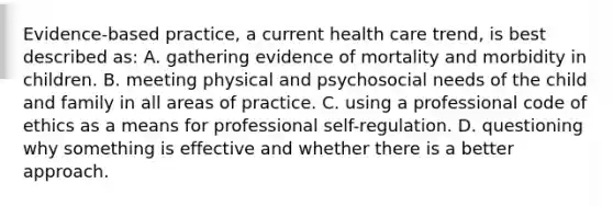 Evidence-based practice, a current health care trend, is best described as: A. gathering evidence of mortality and morbidity in children. B. meeting physical and psychosocial needs of the child and family in all areas of practice. C. using a professional code of ethics as a means for professional self-regulation. D. questioning why something is effective and whether there is a better approach.