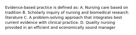 Evidence-based practice is defined as: A. Nursing care based on tradition B. Scholarly inquiry of nursing and biomedical research literature C. A problem-solving approach that integrates best current evidence with clinical practice. D. Quality nursing provided in an efficient and economically sound manager