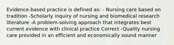 Evidence-based practice is defined as: - Nursing care based on tradition -Scholarly inquiry of nursing and biomedical research literature -A problem-solving approach that integrates best current evidence with clinical practice Correct -Quality nursing care provided in an efficient and economically sound manner