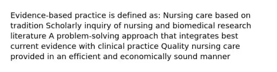 Evidence-based practice is defined as: Nursing care based on tradition Scholarly inquiry of nursing and biomedical research literature A problem-solving approach that integrates best current evidence with clinical practice Quality nursing care provided in an efficient and economically sound manner