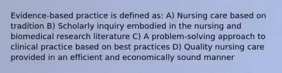 Evidence-based practice is defined as: A) Nursing care based on tradition B) Scholarly inquiry embodied in the nursing and biomedical research literature C) A problem-solving approach to clinical practice based on best practices D) Quality nursing care provided in an efficient and economically sound manner