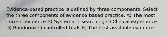 Evidence-based practice is defined by three components. Select the three components of evidence-based practice. A) The most current evidence B) Systematic searching C) Clinical experience D) Randomized controlled trials E) The best available evidence