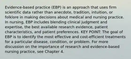 Evidence-based practice (EBP) is an approach that uses firm scientific data rather than anecdote, tradition, intuition, or folklore in making decisions about medical and nursing practice. In nursing, EBP includes blending clinical judgment and expertise, the best available research evidence, patient characteristics, and patient preferences. KEY POINT: The goal of EBP is to identify the most effective and cost-efficient treatments for a particular disease, condition, or problem. For more discussion on the importance of research and evidence-based nursing practice, see Chapter 4.