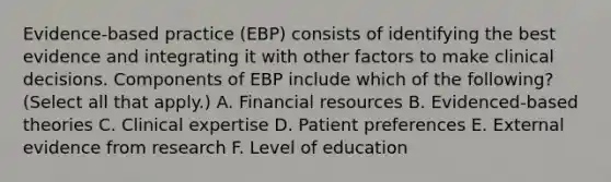 Evidence-based practice (EBP) consists of identifying the best evidence and integrating it with other factors to make clinical decisions. Components of EBP include which of the following? (Select all that apply.) A. Financial resources B. Evidenced-based theories C. Clinical expertise D. Patient preferences E. External evidence from research F. Level of education