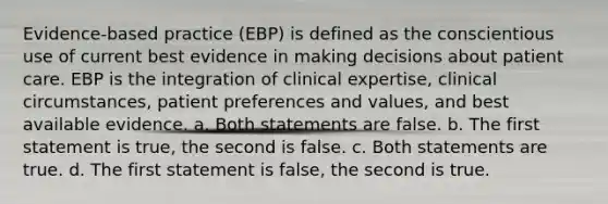 Evidence-based practice (EBP) is defined as the conscientious use of current best evidence in making decisions about patient care. EBP is the integration of clinical expertise, clinical circumstances, patient preferences and values, and best available evidence. a. Both statements are false. b. The first statement is true, the second is false. c. Both statements are true. d. The first statement is false, the second is true.