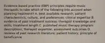 Evidence-based practice (EBP) principles require music therapists to take which of the following into account when planning treatment? A. best available research; patient characteristics, culture, and preferences; clinical expertise B. evidence of past treatment success; therapist knowledge and skills; treatment length C. published music therapy program descriptions; therapist expertise; assessment outcomes D. reviews of past research literature; patient history; principle of beneficence