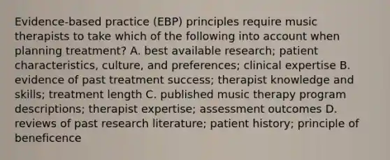 Evidence-based practice (EBP) principles require music therapists to take which of the following into account when planning treatment? A. best available research; patient characteristics, culture, and preferences; clinical expertise B. evidence of past treatment success; therapist knowledge and skills; treatment length C. published music therapy program descriptions; therapist expertise; assessment outcomes D. reviews of past research literature; patient history; principle of beneficence