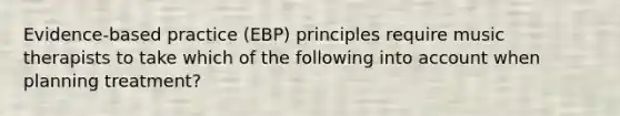 Evidence-based practice (EBP) principles require music therapists to take which of the following into account when planning treatment?