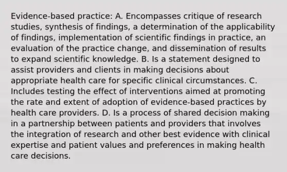 Evidence-based practice: A. Encompasses critique of research studies, synthesis of findings, a determination of the applicability of findings, implementation of scientific findings in practice, an evaluation of the practice change, and dissemination of results to expand scientific knowledge. B. Is a statement designed to assist providers and clients in making decisions about appropriate health care for specific clinical circumstances. C. Includes testing the effect of interventions aimed at promoting the rate and extent of adoption of evidence-based practices by health care providers. D. Is a process of shared decision making in a partnership between patients and providers that involves the integration of research and other best evidence with clinical expertise and patient values and preferences in making health care decisions.