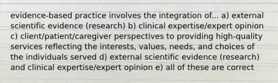 evidence-based practice involves the integration of... a) external scientific evidence (research) b) clinical expertise/expert opinion c) client/patient/caregiver perspectives to providing high-quality services reflecting the interests, values, needs, and choices of the individuals served d) external scientific evidence (research) and clinical expertise/expert opinion e) all of these are correct