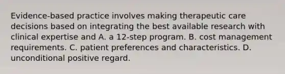 Evidence-based practice involves making therapeutic care decisions based on integrating the best available research with clinical expertise and A. a 12-step program. B. cost management requirements. C. patient preferences and characteristics. D. unconditional positive regard.