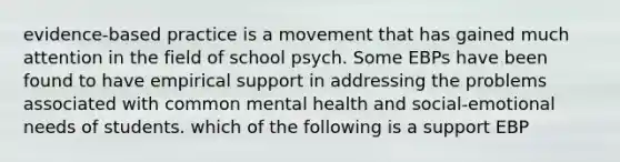 evidence-based practice is a movement that has gained much attention in the field of school psych. Some EBPs have been found to have empirical support in addressing the problems associated with common mental health and social-emotional needs of students. which of the following is a support EBP