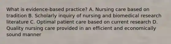 What is evidence-based practice? A. Nursing care based on tradition B. Scholarly inquiry of nursing and biomedical research literature C. Optimal patient care based on current research D. Quality nursing care provided in an efficient and economically sound manner