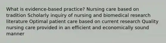 What is evidence-based practice? Nursing care based on tradition Scholarly inquiry of nursing and biomedical research literature Optimal patient care based on current research Quality nursing care provided in an efficient and economically sound manner