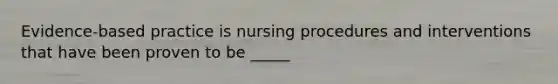 Evidence-based practice is nursing procedures and interventions that have been proven to be _____