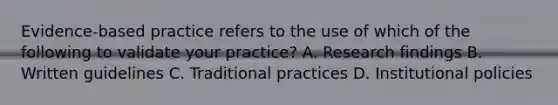 Evidence-based practice refers to the use of which of the following to validate your practice? A. Research findings B. Written guidelines C. Traditional practices D. Institutional policies