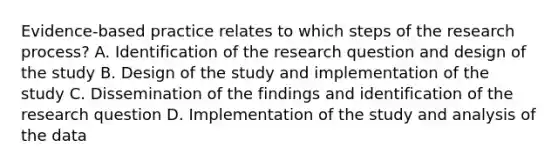 Evidence-based practice relates to which steps of the research process? A. Identification of the research question and design of the study B. Design of the study and implementation of the study C. Dissemination of the findings and identification of the research question D. Implementation of the study and analysis of the data