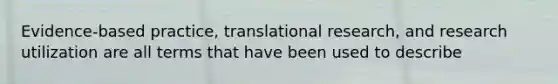 Evidence-based practice, translational research, and research utilization are all terms that have been used to describe