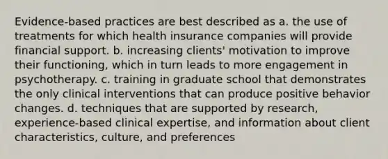 Evidence-based practices are best described as a. the use of treatments for which health insurance companies will provide financial support. b. increasing clients' motivation to improve their functioning, which in turn leads to more engagement in psychotherapy. c. training in graduate school that demonstrates the only clinical interventions that can produce positive behavior changes. d. techniques that are supported by research, experience-based clinical expertise, and information about client characteristics, culture, and preferences