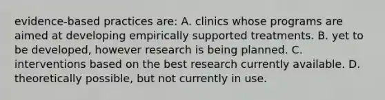 evidence-based practices are: A. clinics whose programs are aimed at developing empirically supported treatments. B. yet to be developed, however research is being planned. C. interventions based on the best research currently available. D. theoretically possible, but not currently in use.