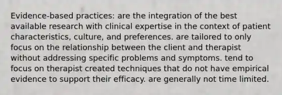 Evidence-based practices: are the integration of the best available research with clinical expertise in the context of patient characteristics, culture, and preferences. are tailored to only focus on the relationship between the client and therapist without addressing specific problems and symptoms. tend to focus on therapist created techniques that do not have empirical evidence to support their efficacy. are generally not time limited.