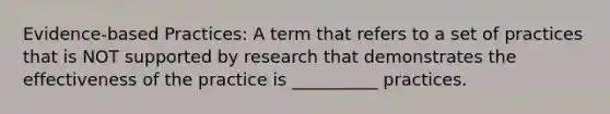 Evidence-based Practices: A term that refers to a set of practices that is NOT supported by research that demonstrates the effectiveness of the practice is __________ practices.