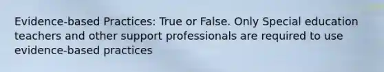 Evidence-based Practices: True or False. Only Special education teachers and other support professionals are required to use evidence-based practices