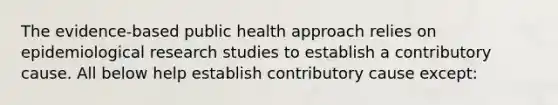 The evidence-based public health approach relies on epidemiological research studies to establish a contributory cause. All below help establish contributory cause except: