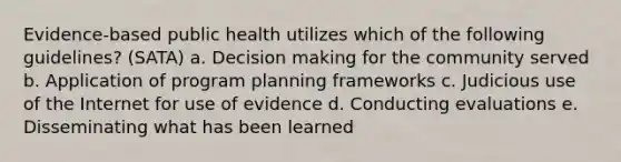 Evidence-based public health utilizes which of the following guidelines? (SATA) a. Decision making for the community served b. Application of program planning frameworks c. Judicious use of the Internet for use of evidence d. Conducting evaluations e. Disseminating what has been learned