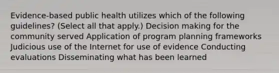 Evidence-based public health utilizes which of the following guidelines? (Select all that apply.) Decision making for the community served Application of program planning frameworks Judicious use of the Internet for use of evidence Conducting evaluations Disseminating what has been learned