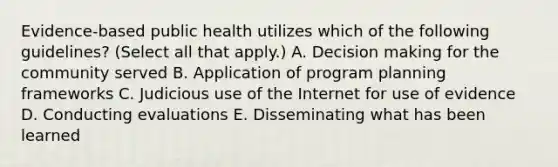 Evidence-based public health utilizes which of the following guidelines? (Select all that apply.) A. Decision making for the community served B. Application of program planning frameworks C. Judicious use of the Internet for use of evidence D. Conducting evaluations E. Disseminating what has been learned