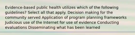 Evidence-based public health utilizes which of the following guidelines? Select all that apply. Decision making for the community served Application of program planning frameworks Judicious use of the Internet for use of evidence Conducting evaluations Disseminating what has been learned