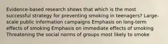 Evidence-based research shows that which is the most successful strategy for preventing smoking in teenagers? Large-scale public information campaigns Emphasis on long-term effects of smoking Emphasis on immediate effects of smoking Threatening the social norms of groups most likely to smoke