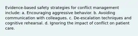 Evidence-based safety strategies for conflict management include: a. Encouraging aggressive behavior. b. Avoiding communication with colleagues. c. De-escalation techniques and cognitive rehearsal. d. Ignoring the impact of conflict on patient care.