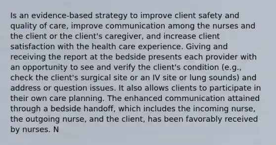 Is an evidence-based strategy to improve client safety and quality of care, improve communication among the nurses and the client or the client's caregiver, and increase client satisfaction with the health care experience. Giving and receiving the report at the bedside presents each provider with an opportunity to see and verify the client's condition (e.g., check the client's surgical site or an IV site or lung sounds) and address or question issues. It also allows clients to participate in their own care planning. The enhanced communication attained through a bedside handoff, which includes the incoming nurse, the outgoing nurse, and the client, has been favorably received by nurses. N