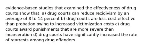 evidence-based studies that examined the effectiveness of drug courts show that: a) drug courts can reduce recidivism by an average of 8 to 14 percent b) drug courts are less cost-effective than probation owing to increased victimization costs c) drug courts award punishments that are more severe than incarceration d) drug courts have significantly increased the rate of rearrests among drug offenders