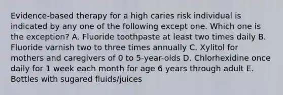 Evidence-based therapy for a high caries risk individual is indicated by any one of the following except one. Which one is the exception? A. Fluoride toothpaste at least two times daily B. Fluoride varnish two to three times annually C. Xylitol for mothers and caregivers of 0 to 5-year-olds D. Chlorhexidine once daily for 1 week each month for age 6 years through adult E. Bottles with sugared fluids/juices