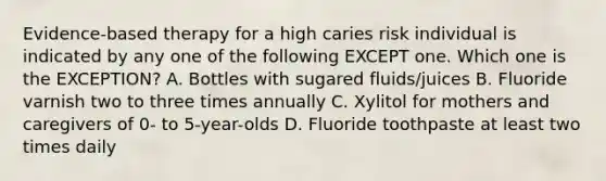 Evidence-based therapy for a high caries risk individual is indicated by any one of the following EXCEPT one. Which one is the EXCEPTION? A. Bottles with sugared fluids/juices B. Fluoride varnish two to three times annually C. Xylitol for mothers and caregivers of 0- to 5-year-olds D. Fluoride toothpaste at least two times daily