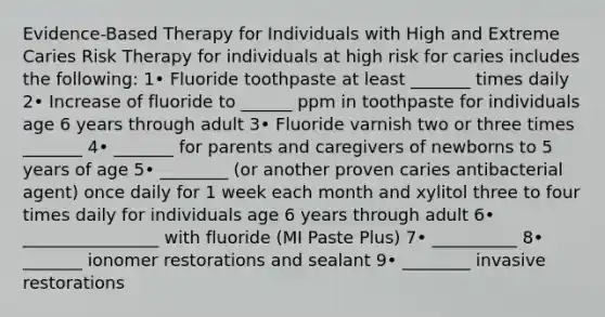 Evidence-Based Therapy for Individuals with High and Extreme Caries Risk Therapy for individuals at high risk for caries includes the following: 1• Fluoride toothpaste at least _______ times daily 2• Increase of fluoride to ______ ppm in toothpaste for individuals age 6 years through adult 3• Fluoride varnish two or three times _______ 4• _______ for parents and caregivers of newborns to 5 years of age 5• ________ (or another proven caries antibacterial agent) once daily for 1 week each month and xylitol three to four times daily for individuals age 6 years through adult 6• ________________ with fluoride (MI Paste Plus) 7• __________ 8• _______ ionomer restorations and sealant 9• ________ invasive restorations