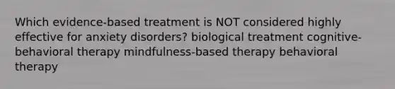 Which evidence-based treatment is NOT considered highly effective for anxiety disorders? biological treatment cognitive-behavioral therapy mindfulness-based therapy behavioral therapy