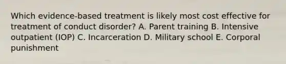 Which evidence-based treatment is likely most cost effective for treatment of conduct disorder? A. Parent training B. Intensive outpatient (IOP) C. Incarceration D. Military school E. Corporal punishment