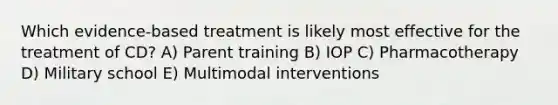 Which evidence-based treatment is likely most effective for the treatment of CD? A) Parent training B) IOP C) Pharmacotherapy D) Military school E) Multimodal interventions